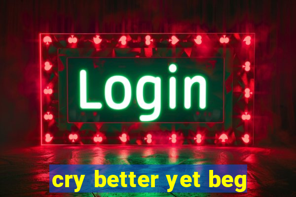 cry better yet beg